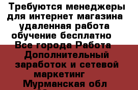 Требуются менеджеры для интернет магазина, удаленная работа, обучение бесплатно, - Все города Работа » Дополнительный заработок и сетевой маркетинг   . Мурманская обл.,Мурманск г.